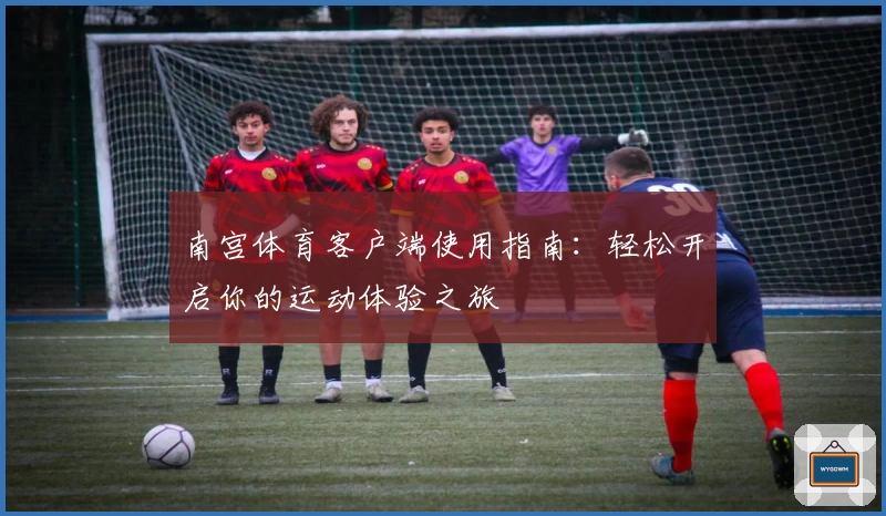 南宫体育客户端使用指南：轻松开启你的运动体验之旅