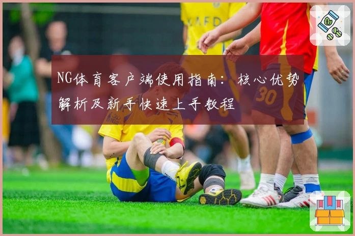 NG体育客户端使用指南：核心优势解析及新手快速上手教程