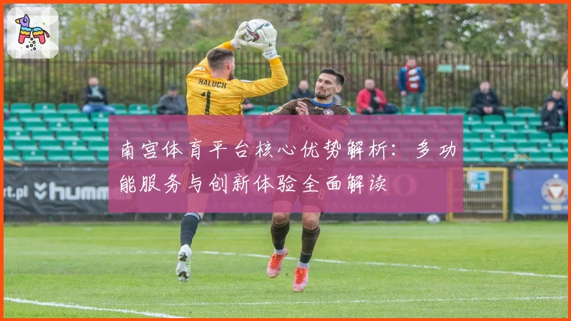 南宫体育平台核心优势解析：多功能服务与创新体验全面解读