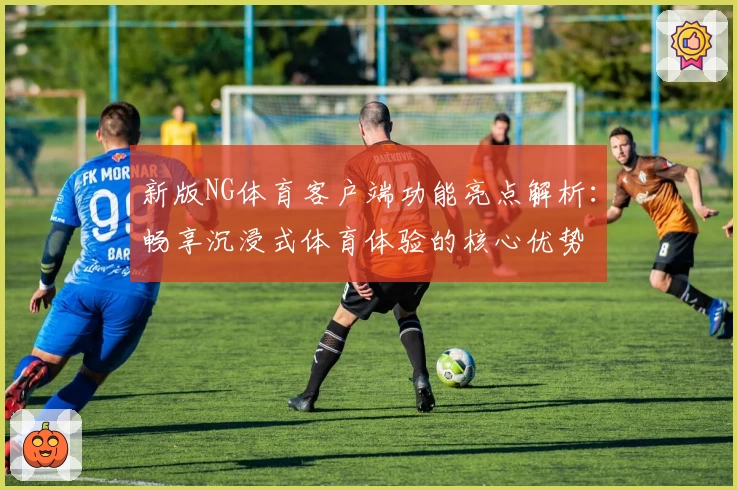 新版NG体育客户端功能亮点解析：畅享沉浸式体育体验的核心优势