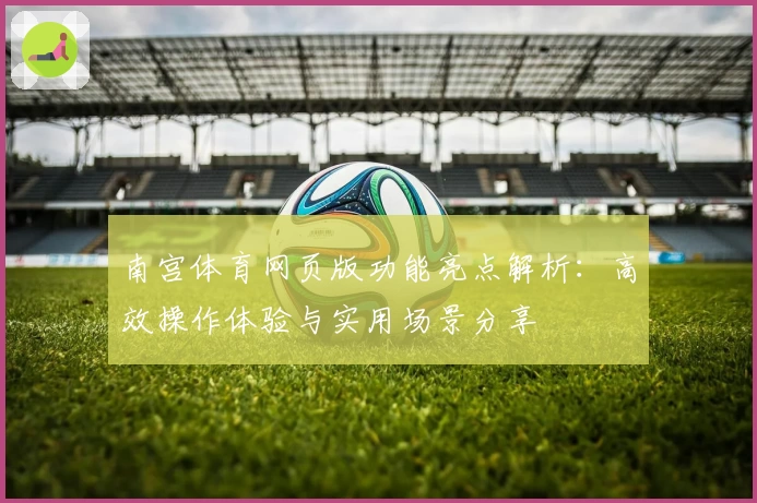 南宫体育网页版功能亮点解析：高效操作体验与实用场景分享