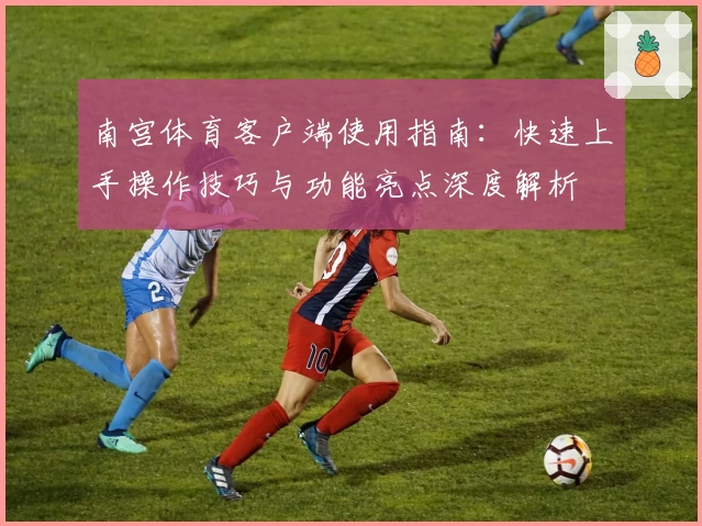 南宫体育客户端使用指南：快速上手操作技巧与功能亮点深度解析