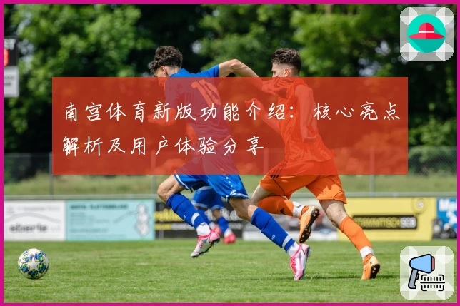 南宫体育新版功能介绍：核心亮点解析及用户体验分享